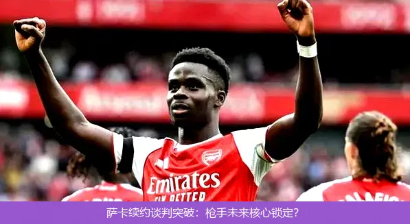 萨卡续约谈判突破：枪手未来核心锁定？